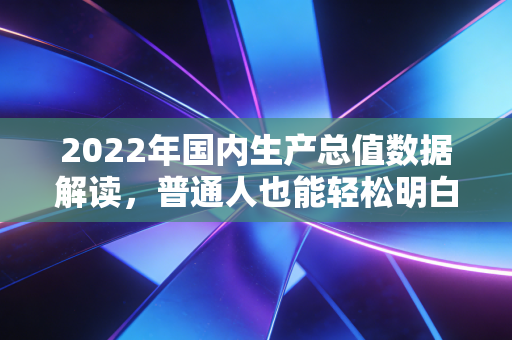 2022年国内生产总值数据解读，普通人也能轻松明白经济形势！