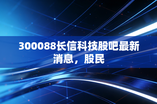 300088长信科技股吧最新消息，股民