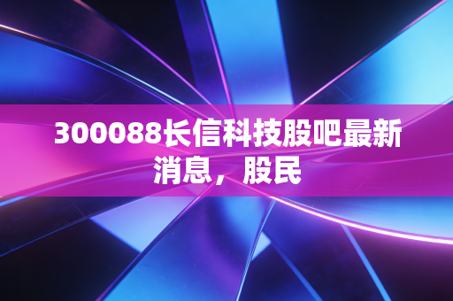 300088长信科技股吧最新消息，股民