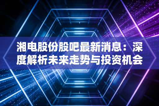 湘电股份股吧最新消息：深度解析未来走势与投资机会