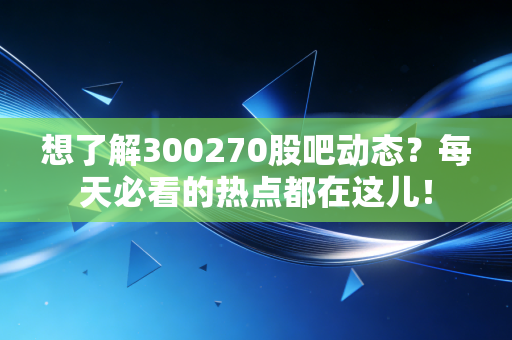 想了解300270股吧动态？每天必看的热点都在这儿！