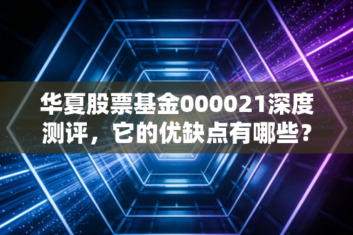 华夏股票基金000021深度测评，它的优缺点有哪些？