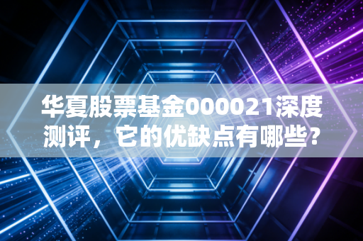 华夏股票基金000021深度测评，它的优缺点有哪些？