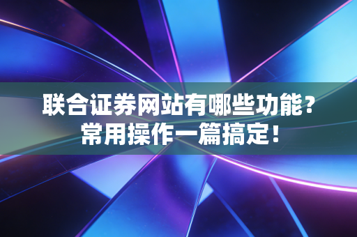 联合证券网站有哪些功能？常用操作一篇搞定！