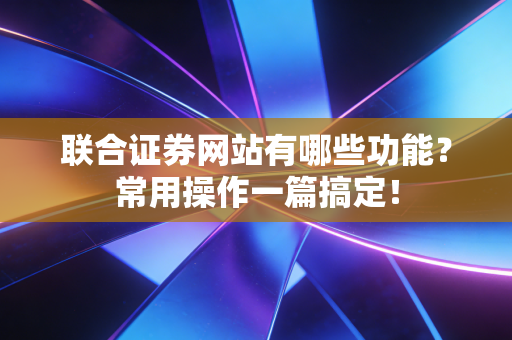 联合证券网站有哪些功能？常用操作一篇搞定！