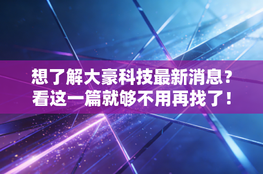 想了解大豪科技最新消息？看这一篇就够不用再找了！