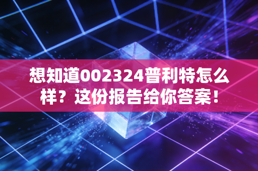 想知道002324普利特怎么样？这份报告给你答案！