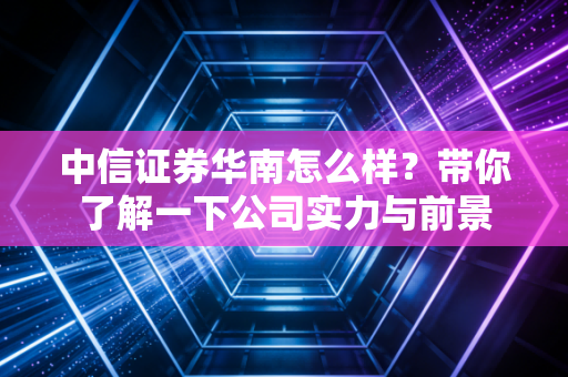 中信证券华南怎么样？带你了解一下公司实力与前景