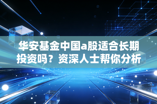华安基金中国a股适合长期投资吗？资深人士帮你分析！
