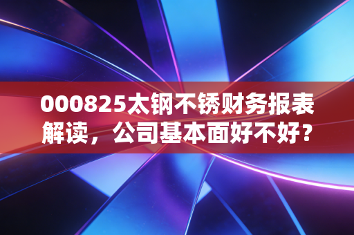 000825太钢不锈财务报表解读，公司基本面好不好？