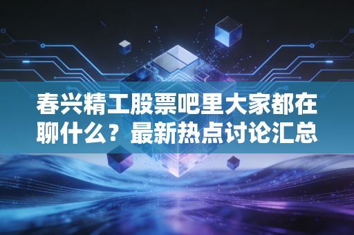 春兴精工股票吧里大家都在聊什么？最新热点讨论汇总！