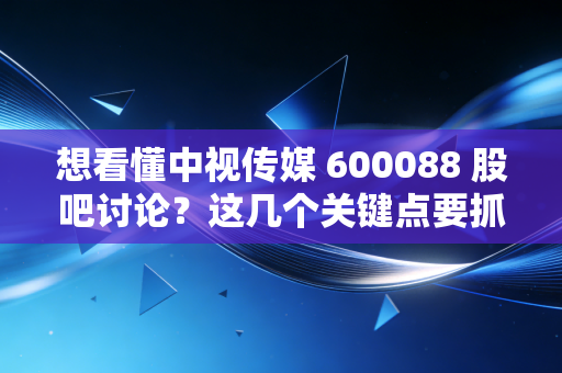 想看懂中视传媒 600088 股吧讨论?这几个关键点要抓住!