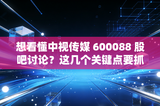 想看懂中视传媒 600088 股吧讨论?这几个关键点要抓住!