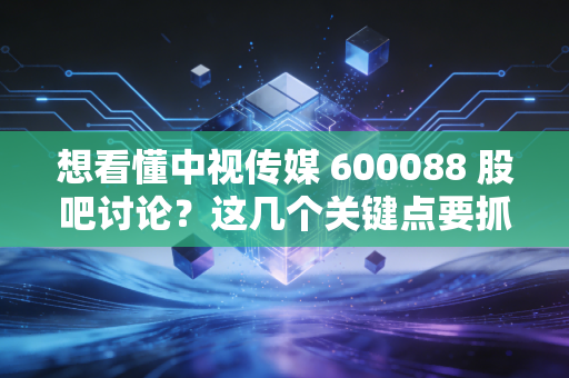 想看懂中视传媒 600088 股吧讨论?这几个关键点要抓住!