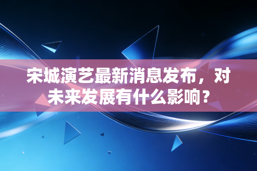 宋城演艺最新消息发布,对未来发展有什么影响?