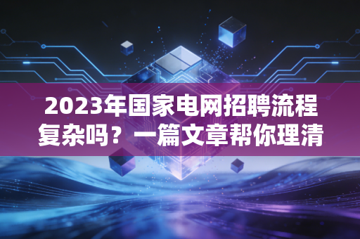 2023年国家电网招聘流程复杂吗?一篇文章帮你理清!