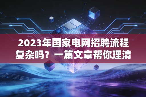 2023年国家电网招聘流程复杂吗?一篇文章帮你理清!