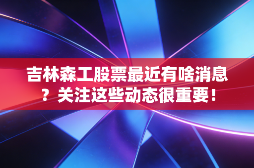 吉林森工股票最近有啥消息?关注这些动态很重要!