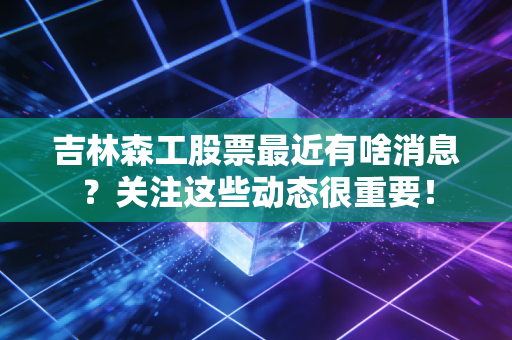 吉林森工股票最近有啥消息?关注这些动态很重要!