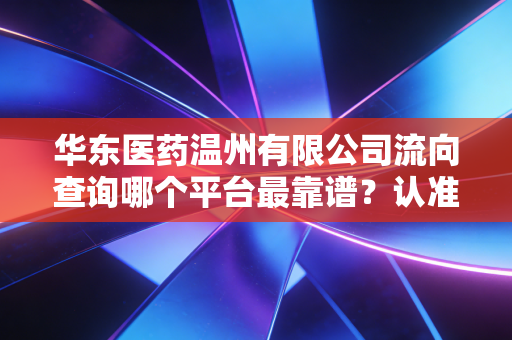 华东医药温州有限公司流向查询哪个平台最靠谱?认准官方指定渠道!