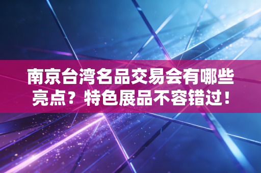 南京台湾名品交易会有哪些亮点？特色展品不容错过！