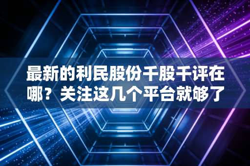 最新的利民股份千股千评在哪？关注这几个平台就够了！