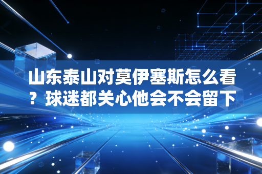 山东泰山对莫伊塞斯怎么看？球迷都关心他会不会留下来！