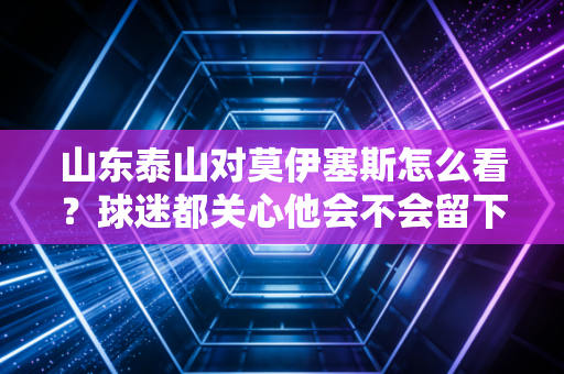 山东泰山对莫伊塞斯怎么看？球迷都关心他会不会留下来！