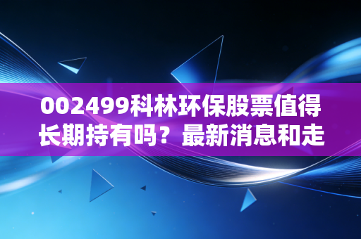 002499科林环保股票值得长期持有吗？最新消息和走势解读