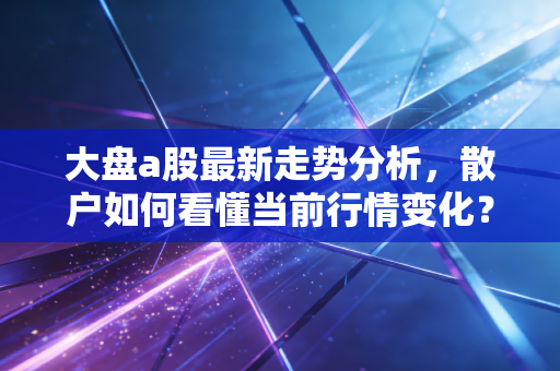 大盘a股最新走势分析，散户如何看懂当前行情变化？