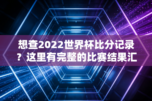 想查2022世界杯比分记录？这里有完整的比赛结果汇总！