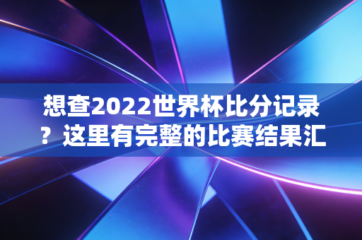 想查2022世界杯比分记录？这里有完整的比赛结果汇总！