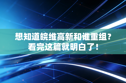 想知道皖维高新和谁重组？看完这篇就明白了！