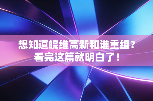 想知道皖维高新和谁重组？看完这篇就明白了！