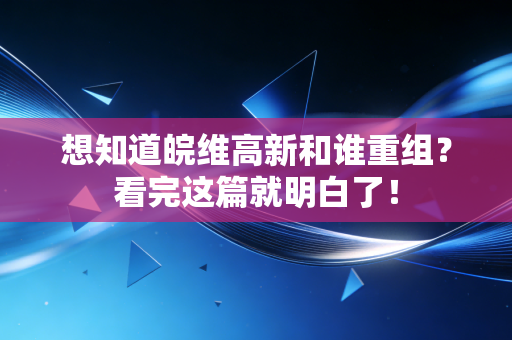 想知道皖维高新和谁重组？看完这篇就明白了！