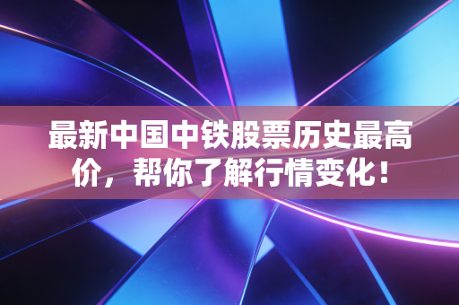 最新中国中铁股票历史最高价，帮你了解行情变化！