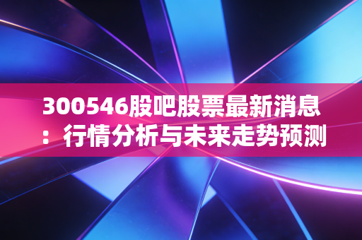 300546股吧股票最新消息：行情分析与未来走势预测！