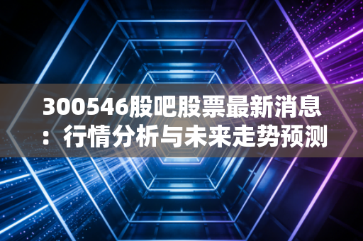 300546股吧股票最新消息：行情分析与未来走势预测！
