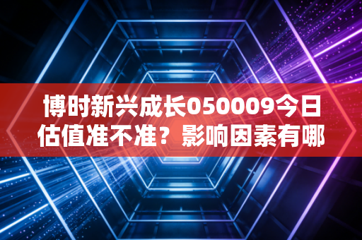 博时新兴成长050009今日估值准不准？影响因素有哪些？