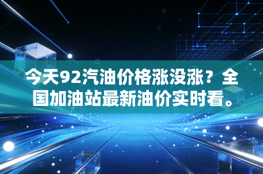 今天92汽油价格涨没涨？全国加油站最新油价实时看。