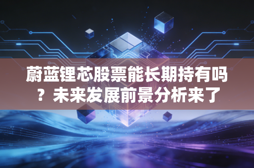 蔚蓝锂芯股票能长期持有吗?未来发展前景分析来了