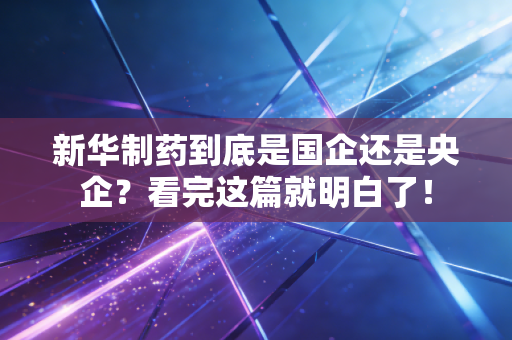 新华制药到底是国企还是央企?看完这篇就明白了!