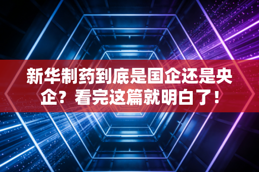 新华制药到底是国企还是央企?看完这篇就明白了!