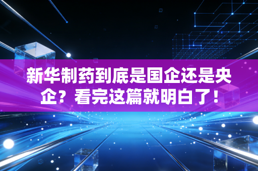 新华制药到底是国企还是央企?看完这篇就明白了!