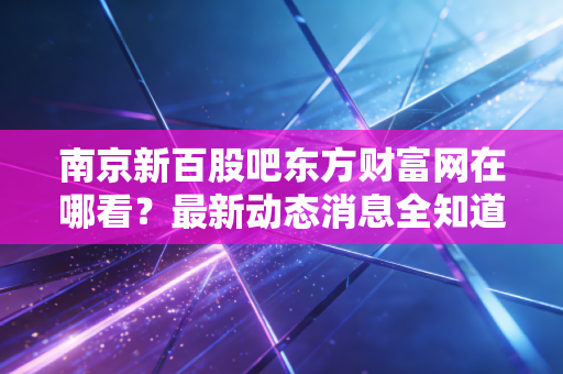 南京新百股吧东方财富网在哪看?最新动态消息全知道!