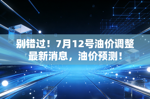 别错过!7月12号油价调整最新消息,油价预测!