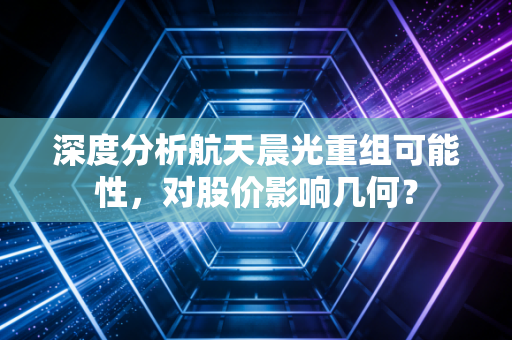 深度分析航天晨光重组可能性,对股价影响几何?