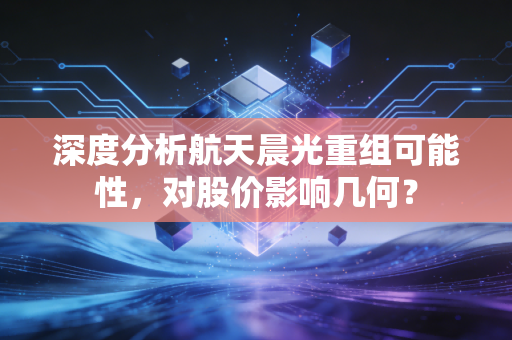 深度分析航天晨光重组可能性,对股价影响几何?