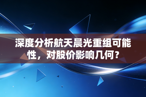 深度分析航天晨光重组可能性，对股价影响几何？