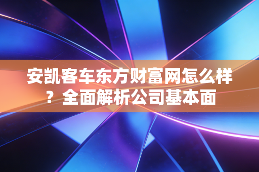 安凯客车东方财富网怎么样？全面解析公司基本面